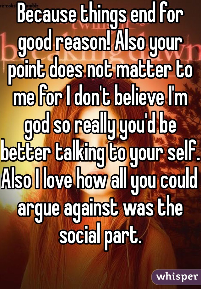 Because things end for good reason! Also your point does not matter to me for I don't believe I'm god so really you'd be better talking to your self. Also I love how all you could argue against was the social part.