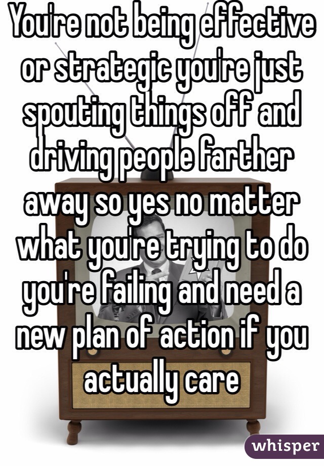 You're not being effective or strategic you're just spouting things off and driving people farther away so yes no matter what you're trying to do you're failing and need a new plan of action if you actually care 