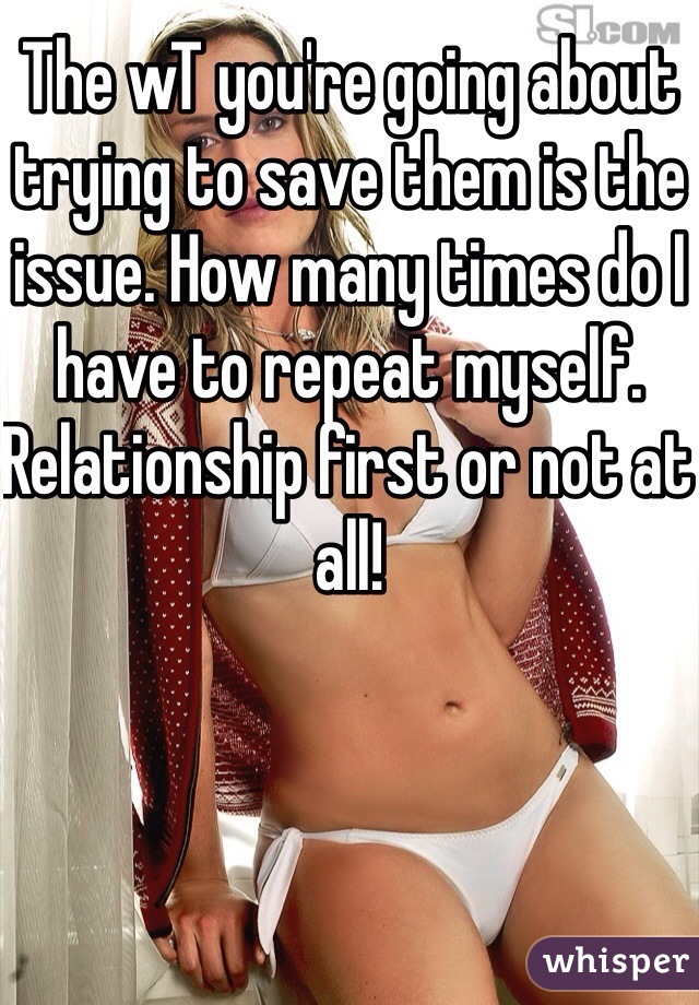 The wT you're going about trying to save them is the issue. How many times do I have to repeat myself. Relationship first or not at all!