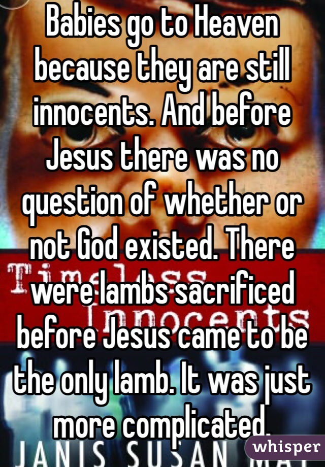 Babies go to Heaven because they are still innocents. And before Jesus there was no question of whether or not God existed. There were lambs sacrificed before Jesus came to be the only lamb. It was just more complicated. 