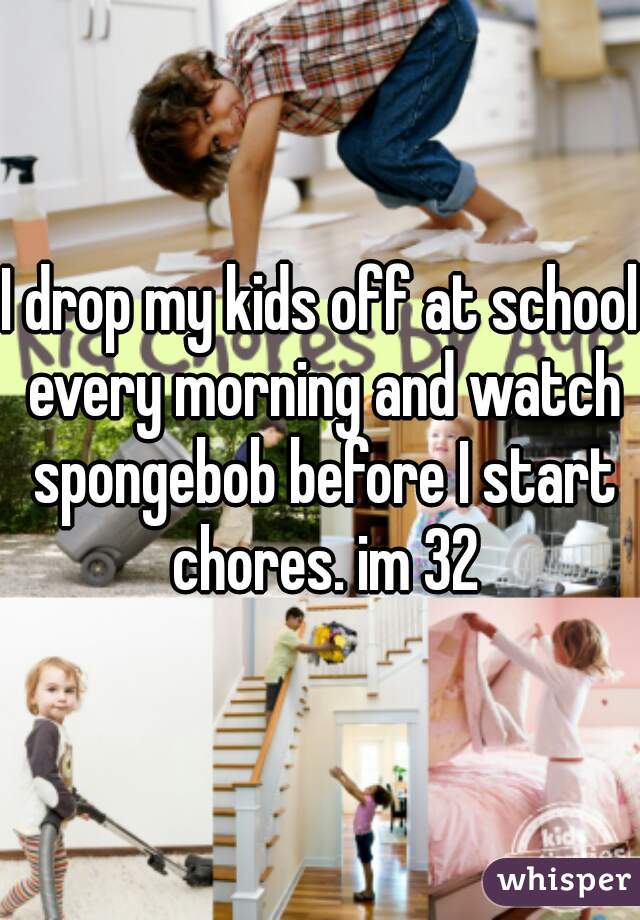I drop my kids off at school every morning and watch spongebob before I start chores. im 32