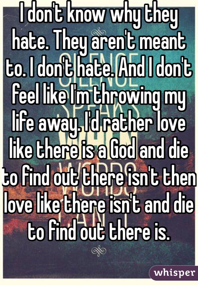 I don't know why they hate. They aren't meant to. I don't hate. And I don't feel like I'm throwing my life away. I'd rather love like there is a God and die to find out there isn't then love like there isn't and die to find out there is. 