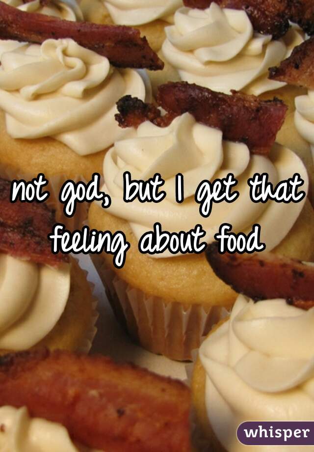 not god, but I get that feeling about food 