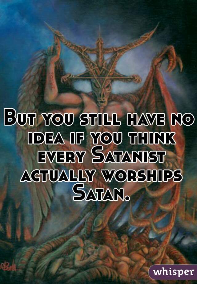 But you still have no idea if you think every Satanist actually worships Satan.