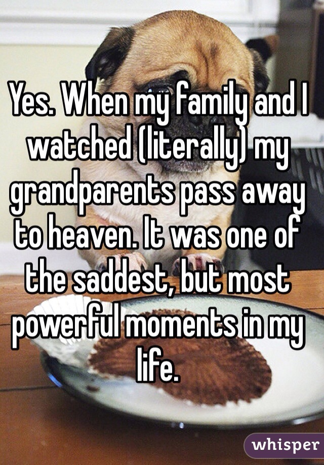 Yes. When my family and I watched (literally) my grandparents pass away to heaven. It was one of the saddest, but most powerful moments in my life.