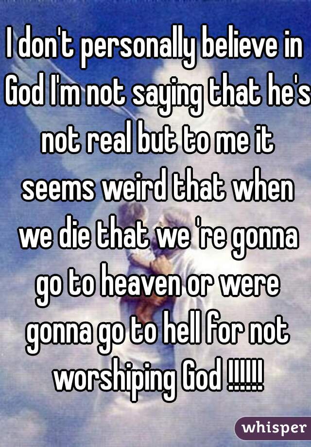 I don't personally believe in God I'm not saying that he's not real but to me it seems weird that when we die that we 're gonna go to heaven or were gonna go to hell for not worshiping God !!!!!!