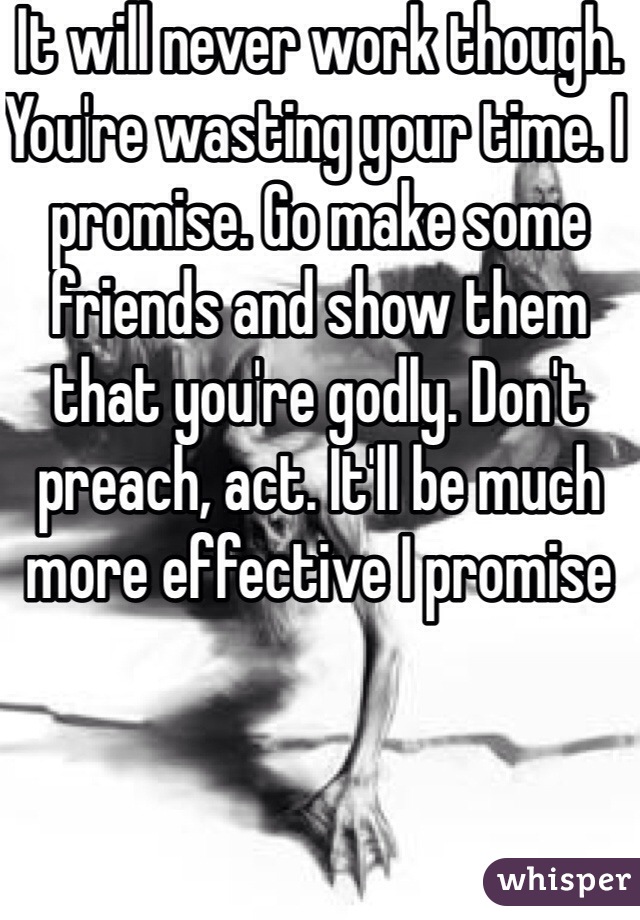 It will never work though. You're wasting your time. I promise. Go make some friends and show them that you're godly. Don't preach, act. It'll be much more effective I promise 