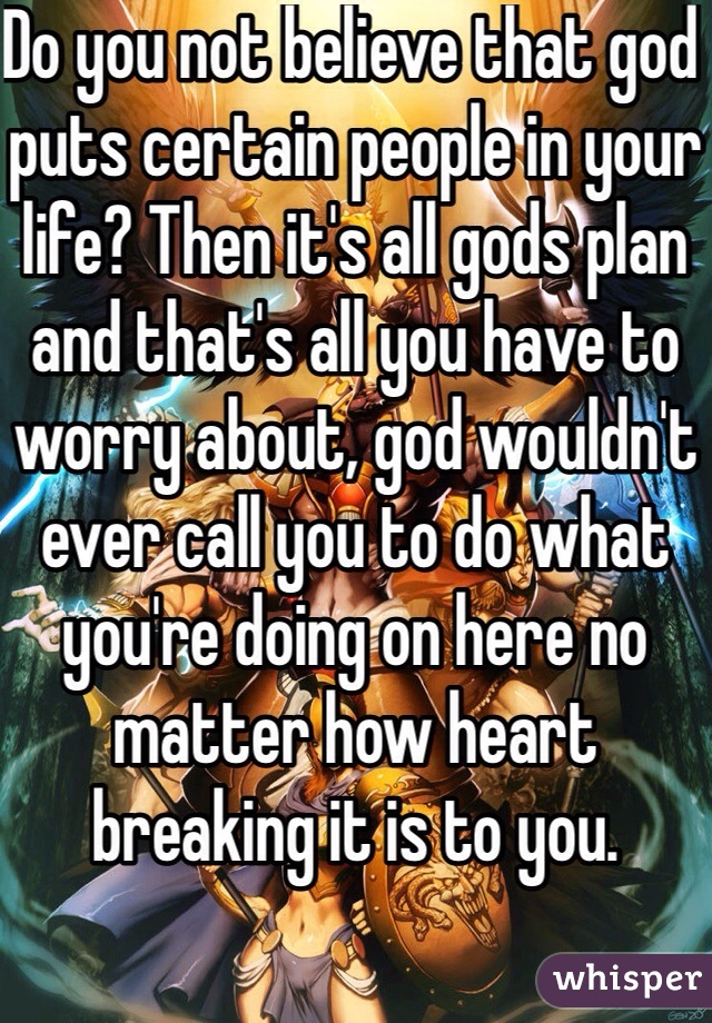 Do you not believe that god puts certain people in your life? Then it's all gods plan and that's all you have to worry about, god wouldn't ever call you to do what you're doing on here no matter how heart breaking it is to you. 