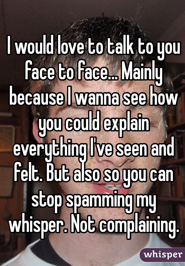 I would love to talk to you face to face... Mainly because I wanna see how you could explain everything I've seen and felt. But also so you can stop spamming my whisper. Not complaining. 