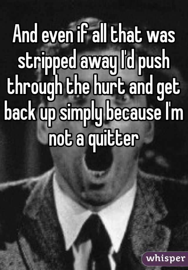 And even if all that was stripped away I'd push through the hurt and get back up simply because I'm not a quitter 