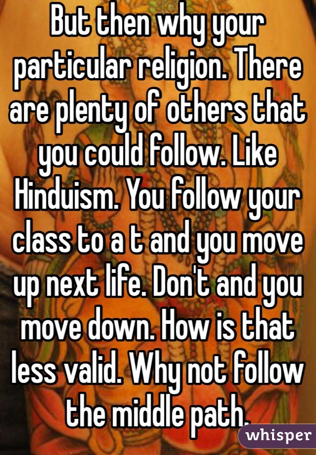 But then why your particular religion. There are plenty of others that you could follow. Like Hinduism. You follow your class to a t and you move up next life. Don't and you move down. How is that less valid. Why not follow the middle path.  