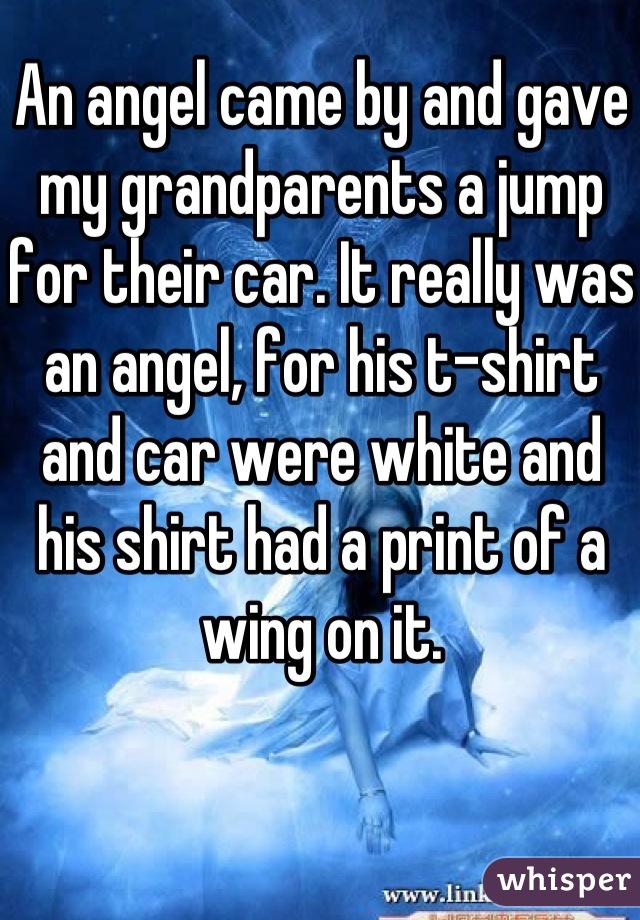 An angel came by and gave my grandparents a jump for their car. It really was an angel, for his t-shirt and car were white and his shirt had a print of a wing on it.