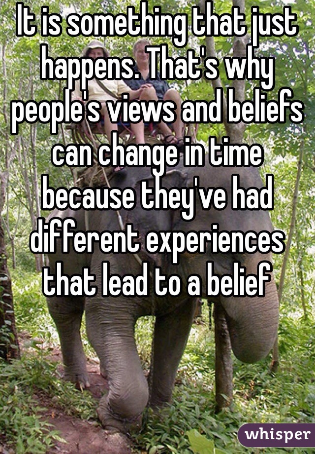 It is something that just happens. That's why people's views and beliefs can change in time because they've had different experiences that lead to a belief 