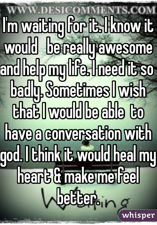 I'm waiting for it. I know it would   be really awesome and help my life. I need it so badly. Sometimes I wish that I would be able  to have a conversation with god. I think it would heal my heart & make me feel better. 