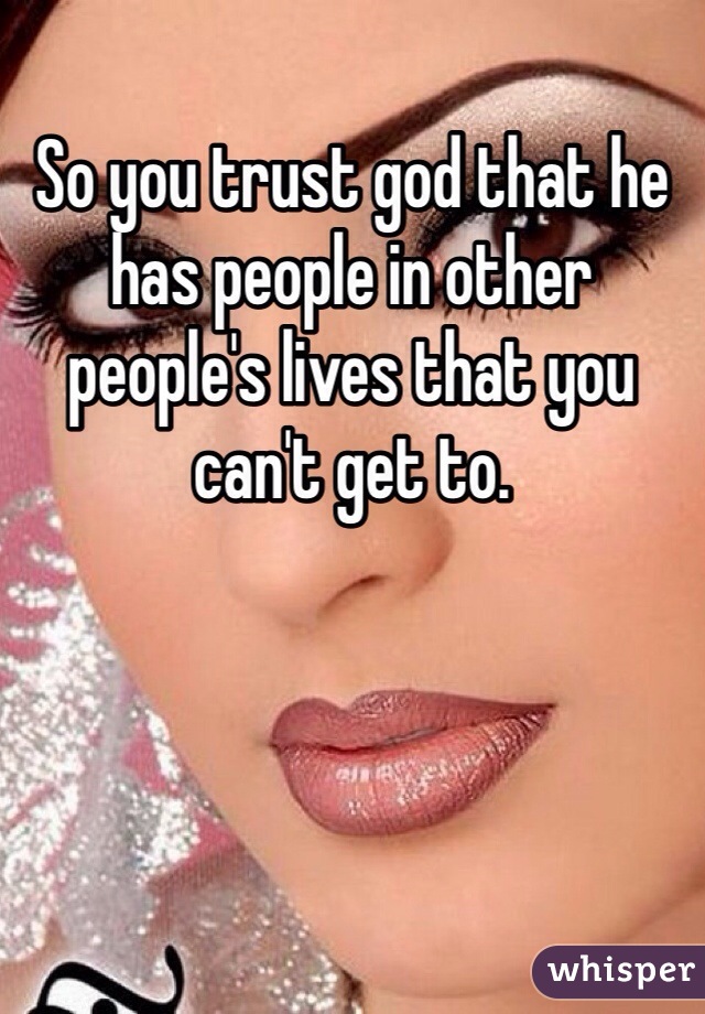 So you trust god that he has people in other people's lives that you can't get to.