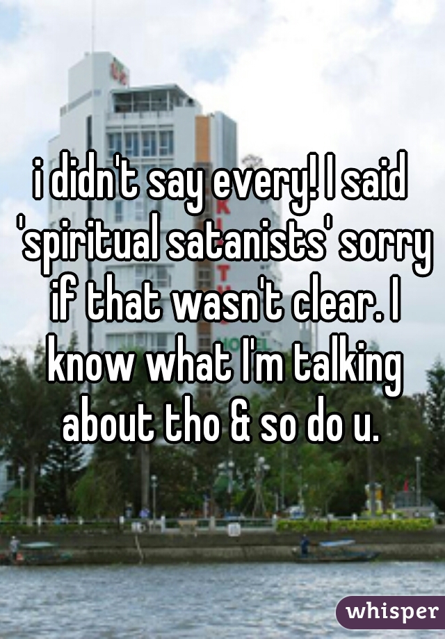 i didn't say every! I said 'spiritual satanists' sorry if that wasn't clear. I know what I'm talking about tho & so do u. 