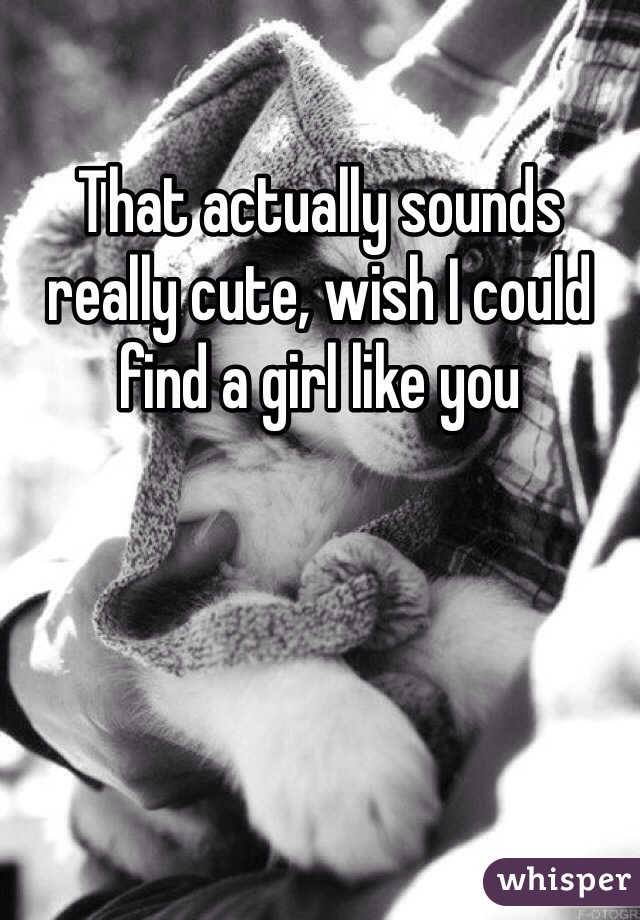 That actually sounds really cute, wish I could find a girl like you