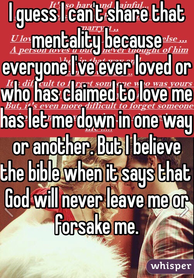 I guess I can't share that mentality because everyone I've ever loved or who has claimed to love me has let me down in one way or another. But I believe the bible when it says that God will never leave me or forsake me. 