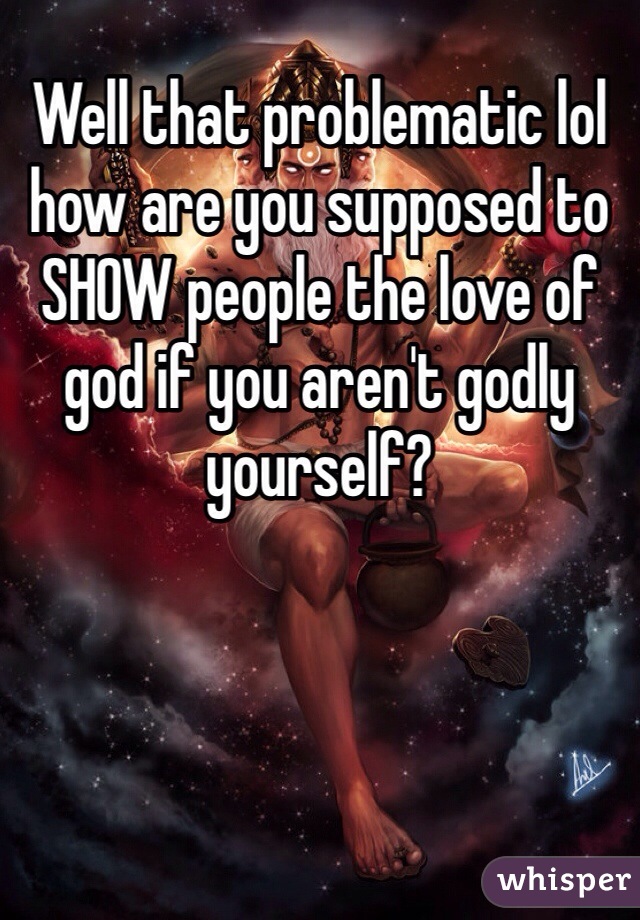 Well that problematic lol how are you supposed to SHOW people the love of god if you aren't godly yourself? 