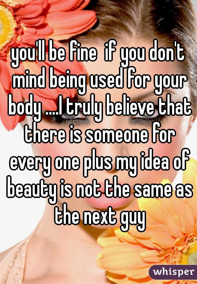 you'll be fine  if you don't mind being used for your body ....I truly believe that there is someone for every one plus my idea of beauty is not the same as the next guy