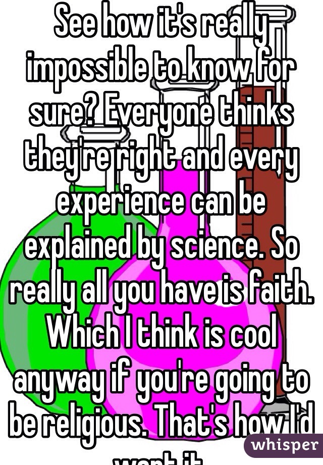 See how it's really impossible to know for sure? Everyone thinks they're right and every experience can be explained by science. So really all you have is faith. Which I think is cool anyway if you're going to be religious. That's how I'd want it.