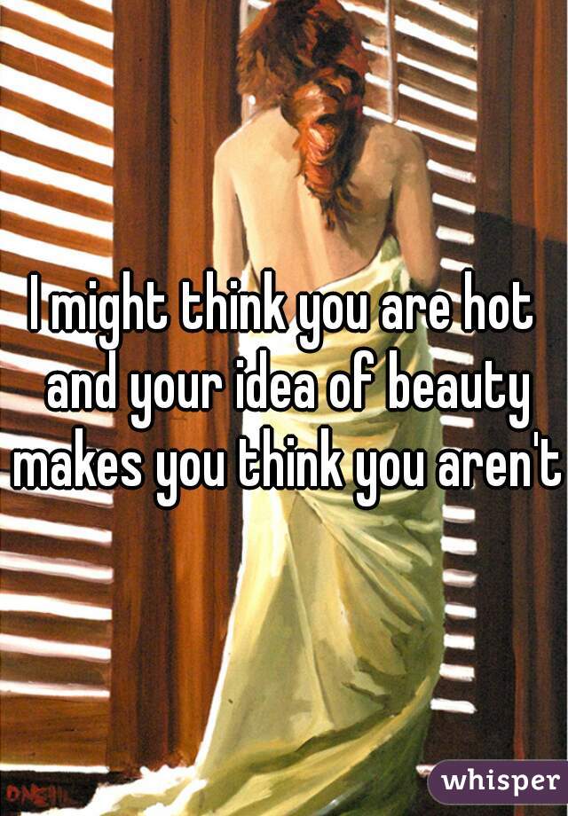 I might think you are hot and your idea of beauty makes you think you aren't