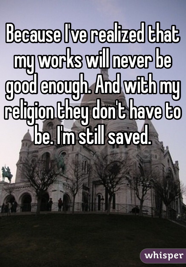 Because I've realized that my works will never be good enough. And with my religion they don't have to be. I'm still saved. 