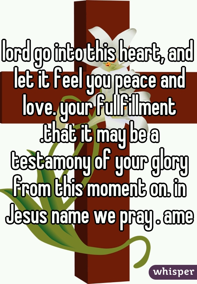 lord go into this heart, and let it feel you peace and love. your fullfillment .that it may be a testamony of your glory from this moment on. in Jesus name we pray . amen