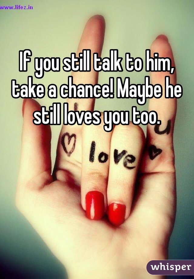 If you still talk to him, take a chance! Maybe he still loves you too.