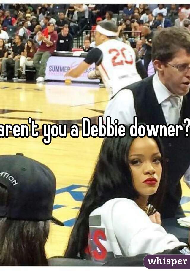 aren't you a Debbie downer?