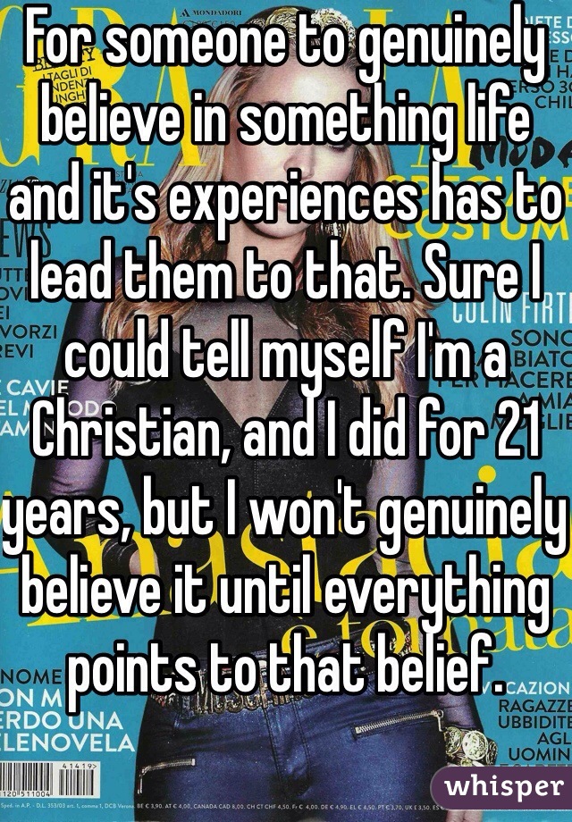 For someone to genuinely believe in something life and it's experiences has to lead them to that. Sure I could tell myself I'm a Christian, and I did for 21 years, but I won't genuinely believe it until everything points to that belief.