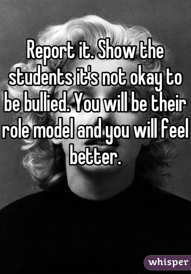 Report it. Show the students it's not okay to be bullied. You will be their role model and you will feel better.