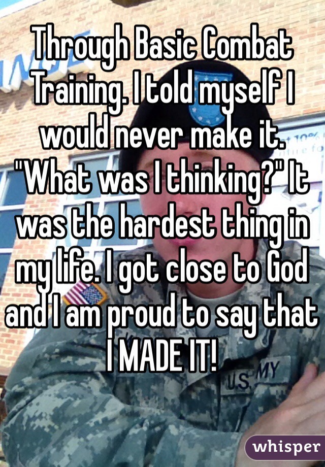 Through Basic Combat Training. I told myself I would never make it. "What was I thinking?" It was the hardest thing in my life. I got close to God and I am proud to say that I MADE IT! 