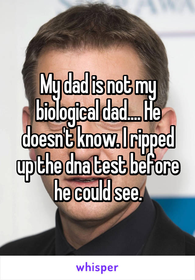 My dad is not my biological dad.... He doesn't know. I ripped up the dna test before he could see.