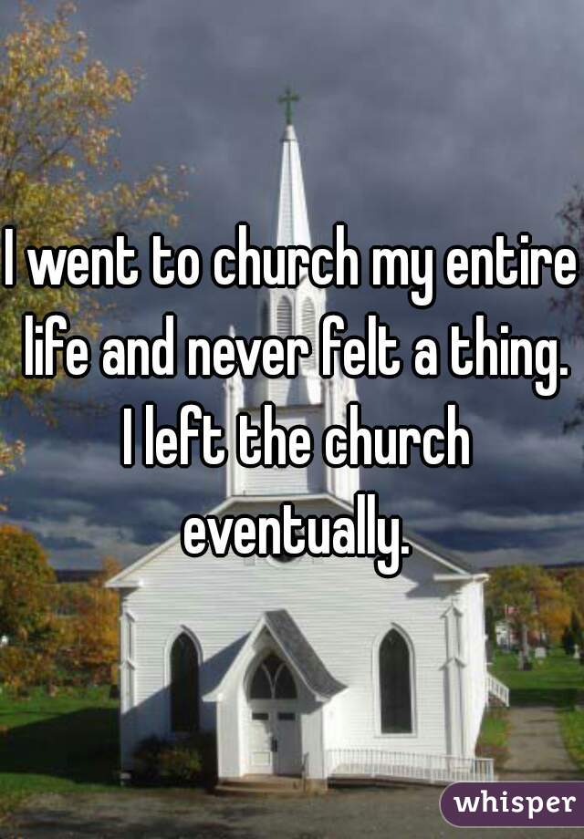 I went to church my entire life and never felt a thing. I left the church eventually.