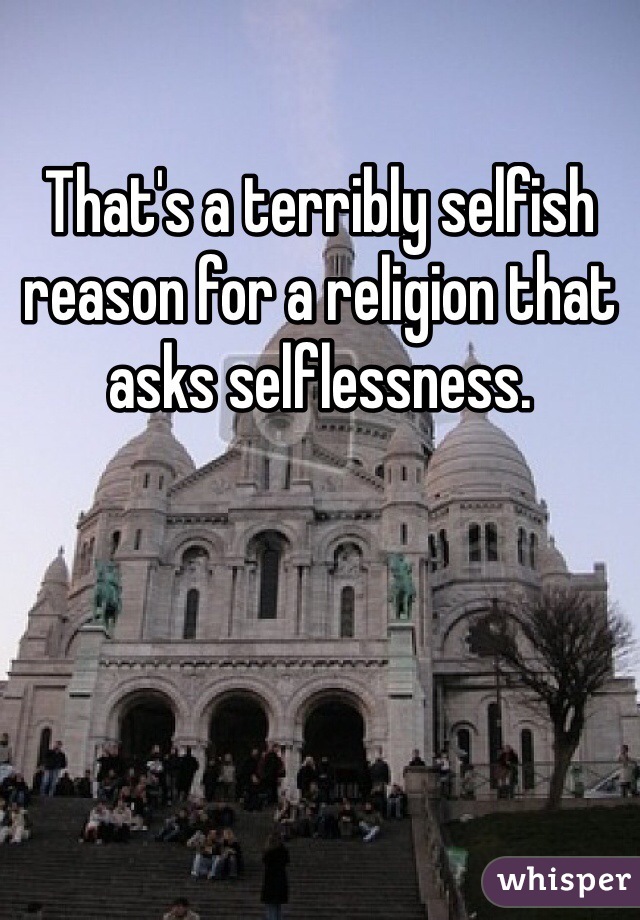 That's a terribly selfish reason for a religion that asks selflessness. 