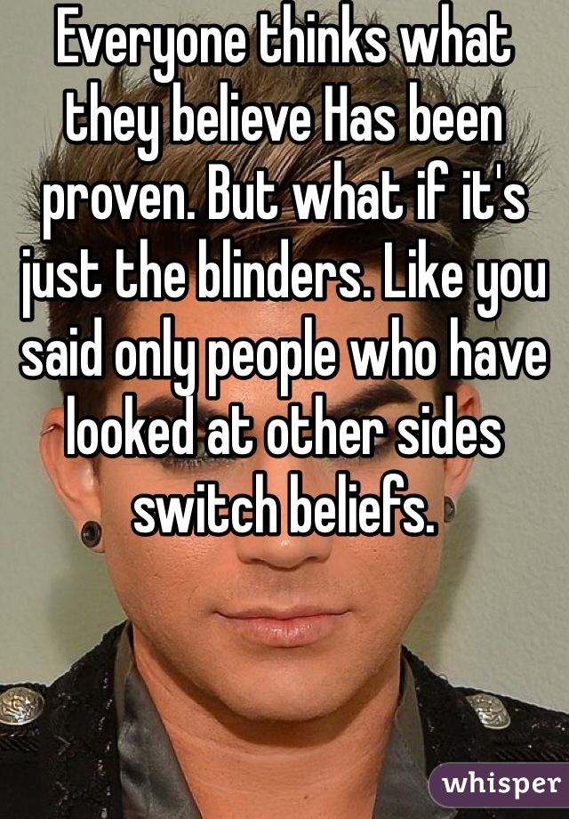 Everyone thinks what they believe Has been proven. But what if it's just the blinders. Like you said only people who have looked at other sides switch beliefs. 