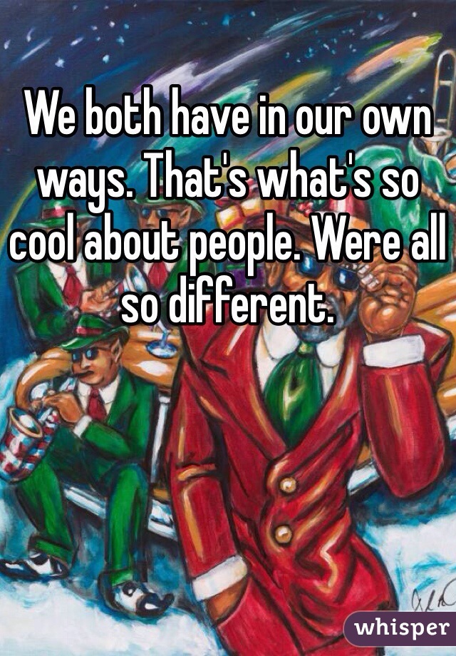 We both have in our own ways. That's what's so cool about people. Were all so different. 