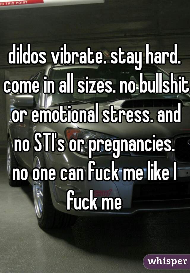 dildos vibrate. stay hard. come in all sizes. no bullshit or emotional stress. and no STI's or pregnancies. 

no one can fuck me like I fuck me 