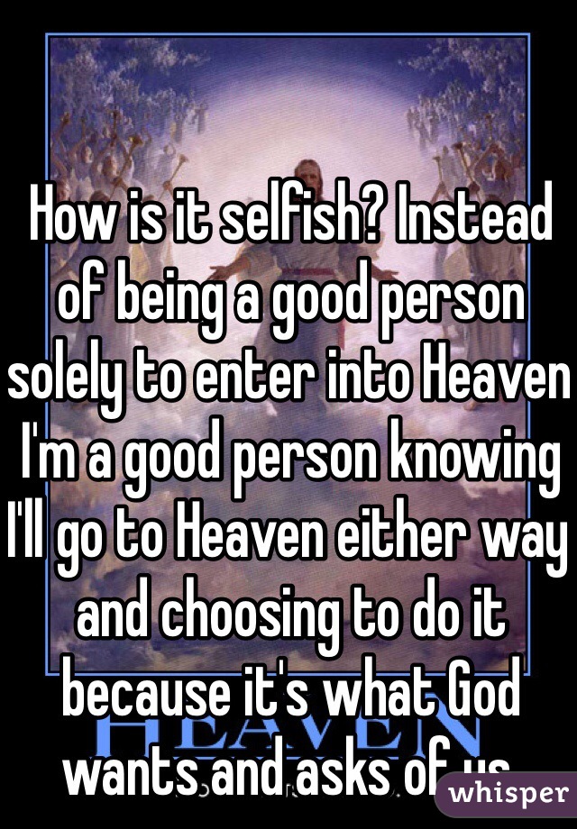 How is it selfish? Instead of being a good person solely to enter into Heaven I'm a good person knowing I'll go to Heaven either way and choosing to do it because it's what God wants and asks of us. 