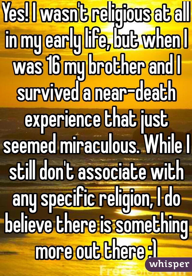 Yes! I wasn't religious at all in my early life, but when I was 16 my brother and I survived a near-death experience that just seemed miraculous. While I still don't associate with any specific religion, I do believe there is something more out there :)