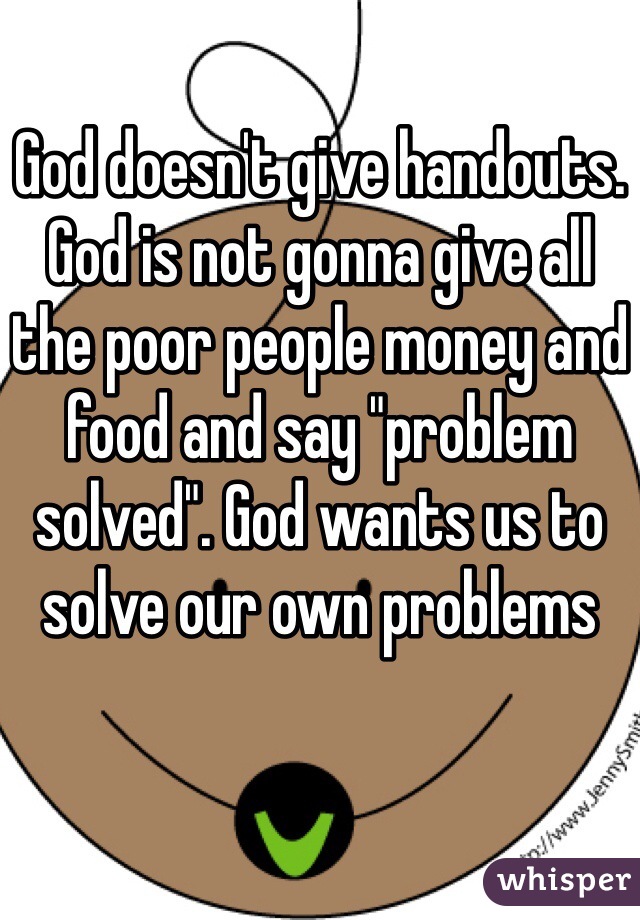 God doesn't give handouts. God is not gonna give all the poor people money and food and say "problem solved". God wants us to solve our own problems