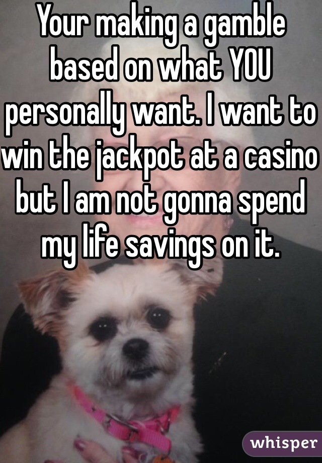 Your making a gamble based on what YOU personally want. I want to win the jackpot at a casino but I am not gonna spend my life savings on it. 