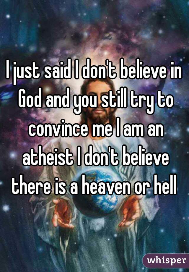 I just said I don't believe in God and you still try to convince me I am an atheist I don't believe there is a heaven or hell 