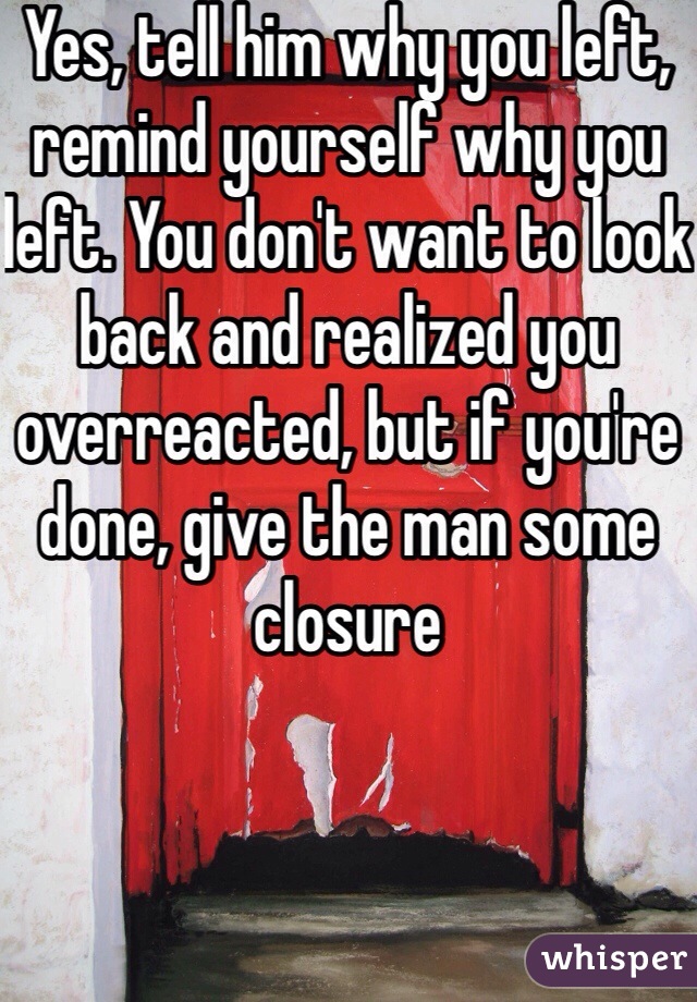 Yes, tell him why you left, remind yourself why you left. You don't want to look back and realized you overreacted, but if you're done, give the man some closure 