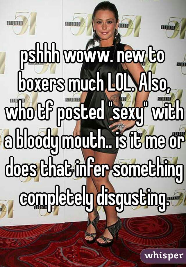 pshhh woww. new to boxers much LOL. Also, who tf posted "sexy" with a bloody mouth.. is it me or does that infer something completely disgusting.