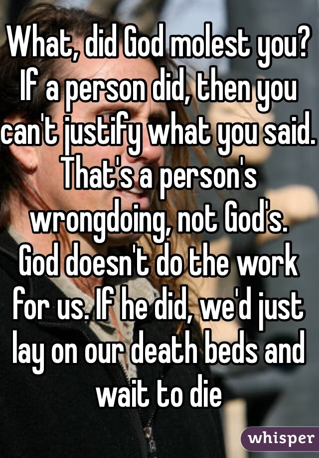 What, did God molest you? If a person did, then you can't justify what you said. That's a person's wrongdoing, not God's.
God doesn't do the work for us. If he did, we'd just lay on our death beds and wait to die