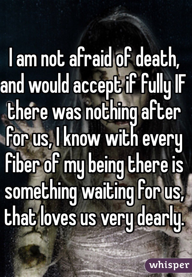 I am not afraid of death, and would accept if fully IF there was nothing after for us, I know with every fiber of my being there is something waiting for us, that loves us very dearly. 