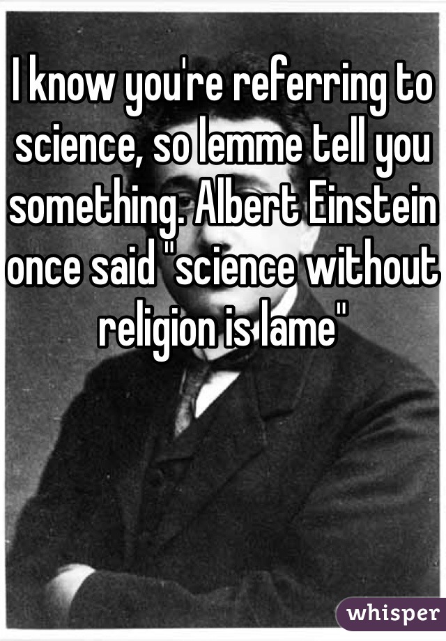 I know you're referring to science, so lemme tell you something. Albert Einstein once said "science without religion is lame"