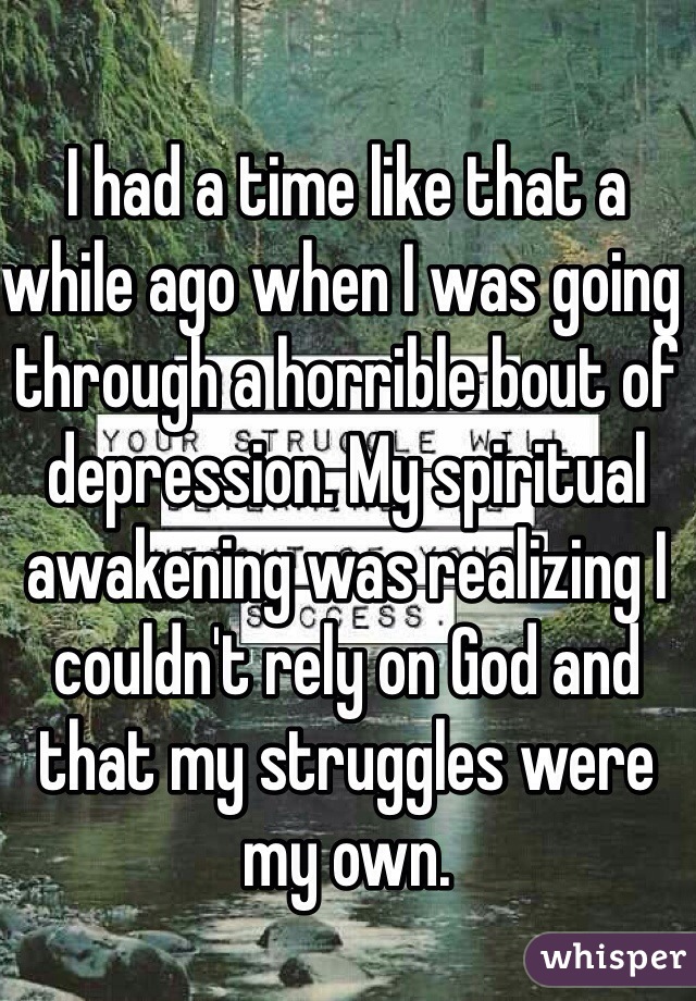 I had a time like that a while ago when I was going through a horrible bout of depression. My spiritual awakening was realizing I couldn't rely on God and that my struggles were my own. 